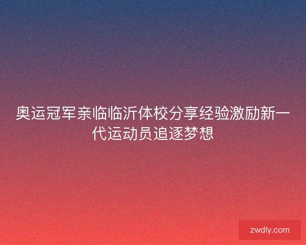 奥运冠军亲临临沂体校分享经验激励新一代运动员追逐梦想