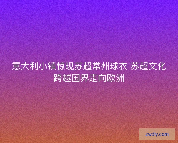 意大利小镇惊现苏超常州球衣 苏超文化跨越国界走向欧洲
