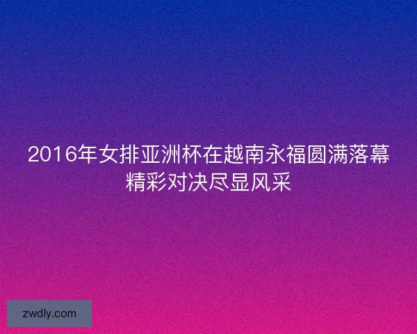 2016年女排亚洲杯在越南永福圆满落幕精彩对决尽显风采