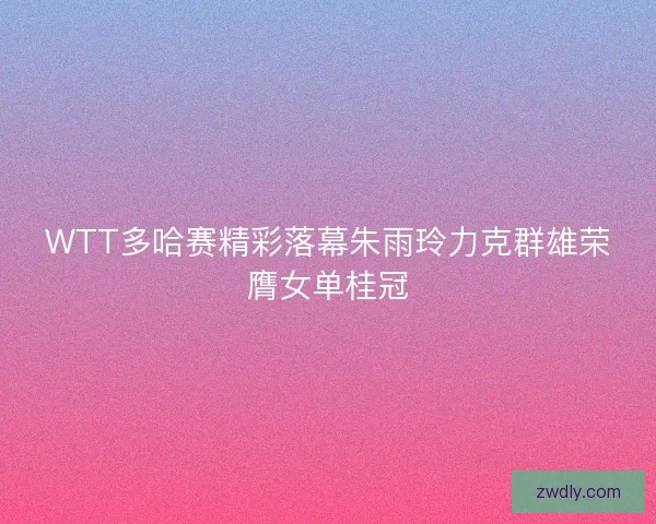 WTT多哈赛精彩落幕朱雨玲力克群雄荣膺女单桂冠