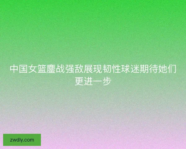 中国女篮鏖战强敌展现韧性球迷期待她们更进一步