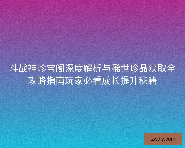 斗战神珍宝阁深度解析与稀世珍品获取全攻略指南玩家必看成长提升秘籍