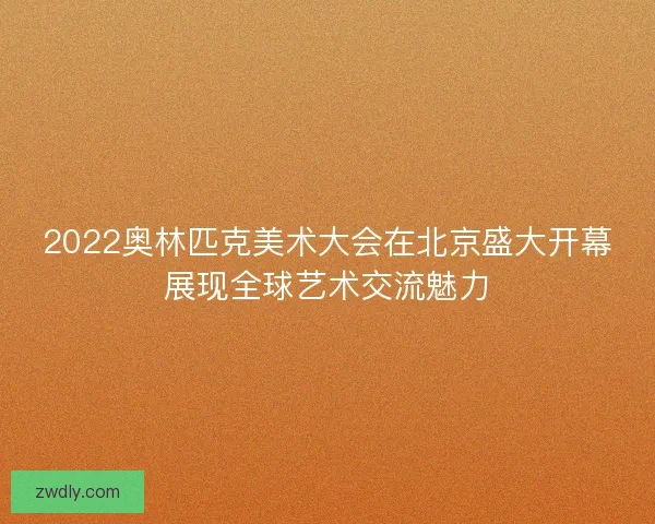2022奥林匹克美术大会在北京盛大开幕展现全球艺术交流魅力