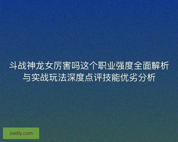 斗战神龙女厉害吗这个职业强度全面解析与实战玩法深度点评技能优劣分析