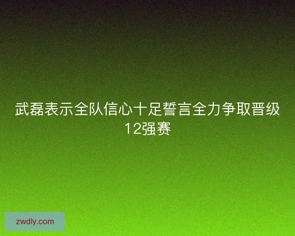 武磊表示全队信心十足誓言全力争取晋级12强赛