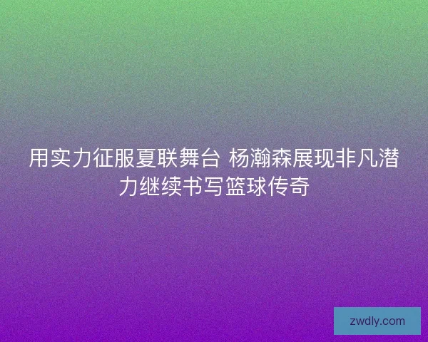 用实力征服夏联舞台 杨瀚森展现非凡潜力继续书写篮球传奇