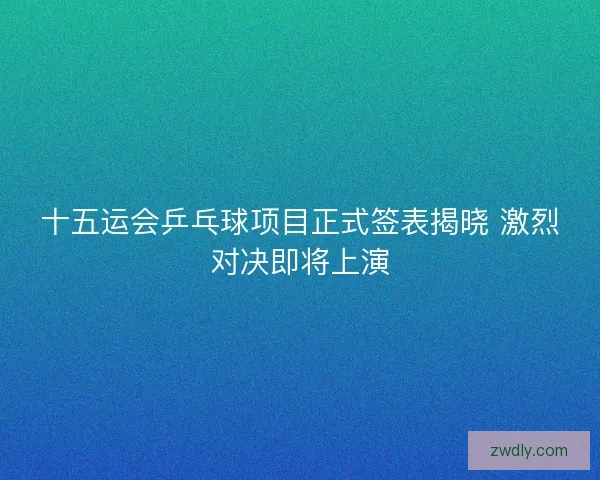 十五运会乒乓球项目正式签表揭晓 激烈对决即将上演