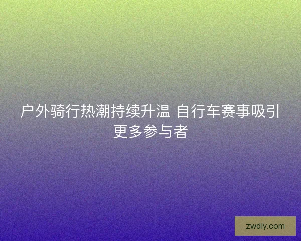 户外骑行热潮持续升温 自行车赛事吸引更多参与者 户外骑行热潮持续升温 自行车赛事吸引更多参与者