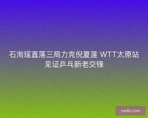 石洵瑶直落三局力克倪夏莲 WTT太原站见证乒乓新老交锋