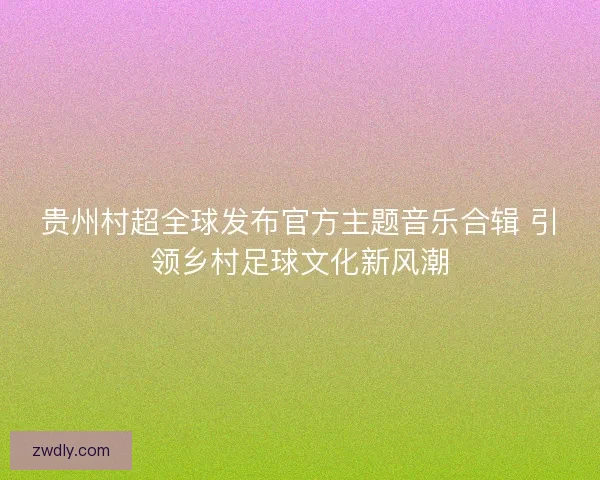贵州村超全球发布官方主题音乐合辑 引领乡村足球文化新风潮