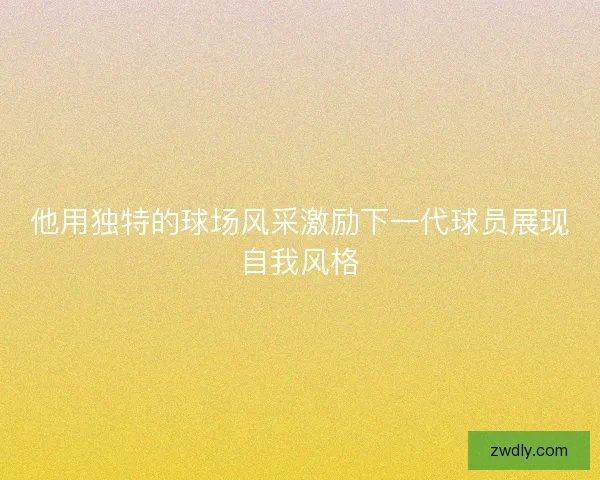 他用独特的球场风采激励下一代球员展现自我风格 他用独特的球场风采激励下一代球员展现自我风格