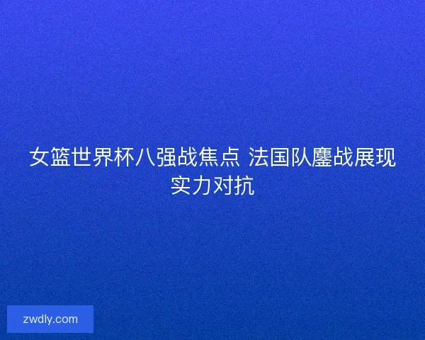女篮世界杯八强战焦点 法国队鏖战展现实力对抗