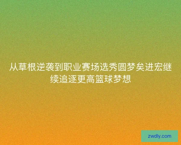 从草根逆袭到职业赛场选秀圆梦矣进宏继续追逐更高篮球梦想 从草根逆袭到职业赛场选秀圆梦矣进宏继续追逐更高篮球梦想
