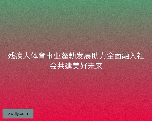 残疾人体育事业蓬勃发展助力全面融入社会共建美好未来 残疾人体育事业蓬勃发展助力全面融入社会共建美好未来