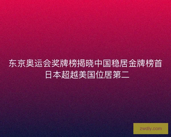 东京奥运会奖牌榜揭晓中国稳居金牌榜首 日本超越美国位居第二 东京奥运会奖牌榜揭晓中国稳居金牌榜首 日本超越美国位居第二