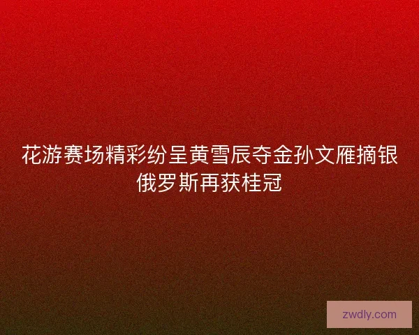 花游赛场精彩纷呈黄雪辰夺金孙文雁摘银俄罗斯再获桂冠 花游赛场精彩纷呈黄雪辰夺金孙文雁摘银俄罗斯再获桂冠