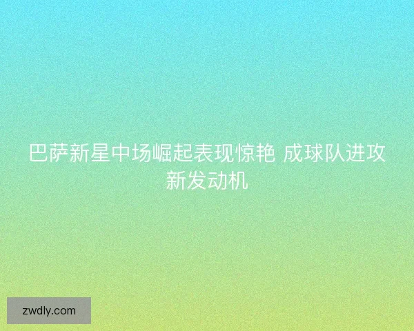 巴萨新星中场崛起表现惊艳 成球队进攻新发动机 巴萨新星中场崛起表现惊艳 成球队进攻新发动机